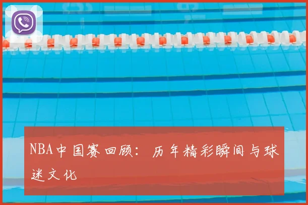 NBA中国赛回顾：历年精彩瞬间与球迷文化
