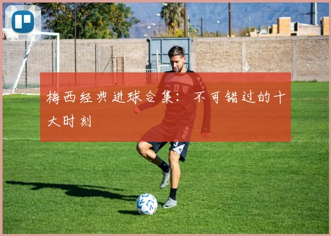梅西经典进球合集：不可错过的十大时刻