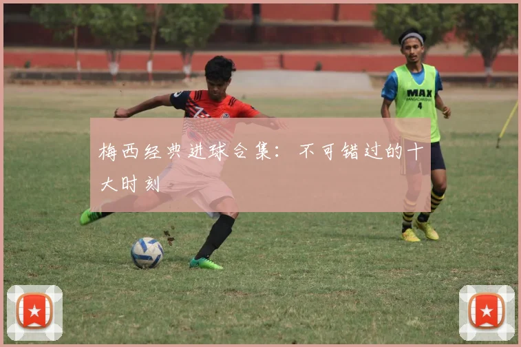 梅西经典进球合集：不可错过的十大时刻