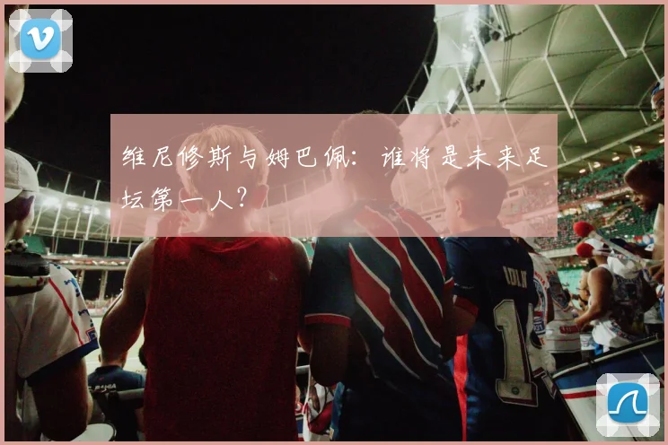 维尼修斯与姆巴佩：谁将是未来足坛第一人？