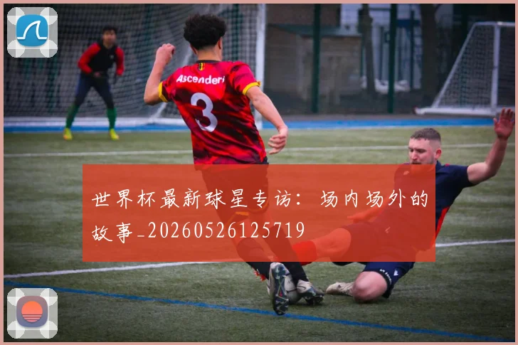 世界杯最新球星专访：场内场外的故事_20260526125719